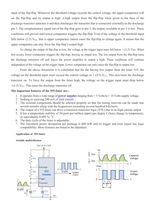 input of the flip-flop. Whenever the threshold voltage exceeds the control voltage, the upper comparator will
set the flip-flop and its output is high. A high output from the flip-flop when given to the base of the
discharge transistor saturates it and thus discharges the transistor that is connected externally to the discharge
pin 7. The complementary signal out of the flip-flop goes to pin 3, the output, available at pin 3 is low. These
conditions will prevail until lower comparator triggers the flip-flop. Even if the voltage at the threshold input
falls below (2/3) VCC, that is upper comparator cannot cause the flip-flop to change again. It means that the
upper comparator can only force the flip-flop’s output high.
To change the output of flip-flop to low, the voltage at the trigger input must fall below + (1/3) Vcc. When
this occurs, lower comparator triggers the flip-flop, forcing its output low. The low output from the flip-flop turns
the discharge transistor off and forces the power amplifier to output a high. These conditions will continue
independent of the voltage on the trigger input. Lower comparator can only cause the flip-flop to output low.
From the above discussion it is concluded that for the having low output from the timer 555, the
voltage on the threshold input must exceed the control voltage or + (2/3) VCC. This also turns the discharge
transistor on. To force the output from the timer high, the voltage on the trigger input must drop below
+(1/3) VCC. This turns the discharge transistor off.
The important features of the 555 timer are :
1. It operates from a wide range of power supplies ranging from + 5 Volts to + 18 Volts supply voltage.
2. Sinking or sourcing 200 mA of load current.
3. The external components should be selected properly so that the timing intervals can be made into
several minutes along with the frequencies exceeding several hundred kilo hertz.
4. The output of a 555 timer can drive a transistor-transistor logic (TTL) due to its high current output.
5. It has a temperature stability of 50 parts per million (ppm) per degree Celsius change in temperature,
or equivalently 0.005 %/ °C.
6. The duty cycle of the timer is adjustable.
7. The maximum power dissipation per package is 600 mW and its trigger and reset inputs has logic
compatibility. More features are listed in the datasheet.
Application of 555 timer
Astable multivibrator
 