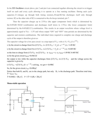 In the 555 Oscillator circuit above, pin 2 and pin 6 are connected together allowing the circuit to re-trigger
itself on each and every cycle allowing it to operate as a free running oscillator. During each cycle
capacitor, C1 charges up through both timing resistors, R1and R2 but discharges itself only through
resistor, R2 as the other side of R2 is connected to the discharge terminal, pin 7.
Then the capacitor charges up to 2/3Vcc (the upper comparator limit) which is determined by
the 0.693(R1+R2)C1 combination and discharges itself down to 1/3Vcc (the lower comparator limit)
determined by the 0.693(R2.C1) combination. This results in an output waveform whose voltage level is
approximately equal to Vcc – 1.5V and whose output “ON” and “OFF” time periods are determined by the
capacitor and resistors combinations. The individual times required to complete one charge and discharge
cycle of the output is therefore given as:
The capacitor voltage for a low pass circuit to a step input of VCC volts is VC=VCC(1-e-t/RC
)
t1 by the circuit to change from 0 to (2/3) VCC is (2/3) VCC = 1 /
(1 )t RC
ccV e
 ;t1 =1.09 RC
t2 by the circuit to change from 0 to (1/3) VCC is (1/3) VCC = /
(1 )t RC
ccV e
 ;t2 =0.405 RC
so the time to charge from (1/3) VCC to (2/3) VCC is tHIGH = t1- t2; tHIGH=1.09 RC-0.405 RC
so for the given circuit tHIGH=0.69(C)C
the output is low while the capacitor discharges from (2/3) VCC to (1/3) VCC and the voltage across the
capacitor is given by
(1/3) VCC =(2/3) VCC
/
(1 )t RC
e
 solving, we get t= 0.69RC
So, for the given circuit, tlow=0.69RBC
Notice that both R1 and R2 are in the charge path, but only R2 is the discharge path. Therefore total time,
T= tHIGH+ tlow
T=0.69(R1+ 2R2) C; f= 1/T=1/((R1+ 2R2) C
Mono-stable operation
 