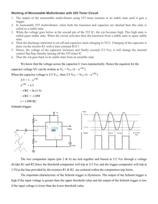 Working of Monostable Multivibrator with 555 Timer Circuit
1. The output of the monostable multivibrator using 555 timer remains in its stable state until it gets a
trigger.
2. In monostable 555 multivibrator, when both the transistor and capacitor are shorted then this state is
called as a stable state.
3. When the voltage goes below at the second pin of the 555 IC, the o/p becomes high. This high state is
called quasi stable state. When the circuit activates then the transition from a stable state to quasi stable
state.
4. Then the discharge transistor is cut off and capacitor starts charging to VCC. Charging of the capacitor is
done via the resistor R1 with a time constant R1C1
5. Hence, the voltage of the capacitor increases and finally exceeds 2/3 Vcc, it will change the internal
control flip flop, thereby turning off the 555 timer IC
6. Thus the o/p goes back to its stable state from an unstable state.
We know that the voltage across the capacitor C rises exponentially. Hence the equation for the
capacitor voltage VC can be written as VC = VCC (1 – e-t/RC
)
When the capacitor voltage is 2/3 VCC, then 2/3 VCC = VCC (1 – e-t/RC
)
2/3 = 1 – e-t/RC
e-t/RC
= 1/3
– t/RC = ln (1/3)
– t/RC = -1.098
t = 1.098 RC
Schmitt trigger
The two comparator inputs (pin 2 & 6) are tied together and biased at 1/2 Vcc through a voltage
divider R1 and R2.Since the threshold comparator will trip at 2/3 Vcc and the trigger comparator will trip at
1/3Vcc,the bias provided by the resistors R1 & R2 are centered within the comparators trip limits.
The important characteristic of the Schmitt trigger is Hysteresis. The output of the Schmitt trigger is
high if the input voltage is greater than the upper threshold value and the output of the Schmitt trigger is low
if the input voltage is lower than the lower threshold value.
 
