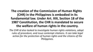 The creation of the Commission of Human Rights
(CHR) in the Philippines is embodied in its
fundamental law. Under Art. XIII, Section 18 of the
1987 Constitution, the CHR is mandated to secure
the welfare of human rights in the country.
The CHR id also tasked to investigate human rights violations, adopt
rules of procedure, and issue contempt citations. It can take legal
action for the protection of human rights and the citizens of the
Philippines.
 