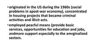 •originated in the US during the 1960s (social
problems in apost-war economy), concentrated
in housing projects that became criminal
activities and illicit acts.
•employed peacful means (provide basic
services, opportunities for education and jobs,
andmore support especially to the amrginalized
sectors.
 