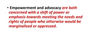 • Empowerment and advocacy are both
concerned with a shift of power or
emphasis towards meeting the needs and
rights of people who otherwise would be
marginalised or oppressed.
 