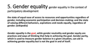 5. Gender equality gender equality in the context of
participatory development
the state of equal ease of access to resources and opportunities regardless of
gender, including economic participation and decision-making; and the state
of valuing different behaviors, aspirations and needs equally, regardless of
gender. (wikipedia)
Gender equality is the goal, while gender neutrality and gender equity are
practices and ways of thinking that help in achieving the goal. Gender parity,
which is used to measure gender balance in a given situation, can aid in
achieving gender equality but is not the goal in and of itself.
 