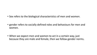 • Sex refers to the biological characteristics of men and women.
• gender refers to socially defined roles and behaviours for men and
women.
• When we expect men and women to act in a certain way, just
because they are male and female, then we follow gender norms.
 