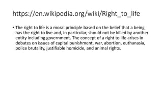 https://en.wikipedia.org/wiki/Right_to_life
• The right to life is a moral principle based on the belief that a being
has the right to live and, in particular, should not be killed by another
entity including government. The concept of a right to life arises in
debates on issues of capital punishment, war, abortion, euthanasia,
police brutality, justifiable homicide, and animal rights.
 