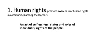 1. Human rights promote awareness of human rights
in communities among the learners
An act of selflessness, status and roles of
individuals, rights of the people.
 