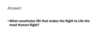 Answer:
• What constitutes life that makes the Right to Life the
most Human Right?
 