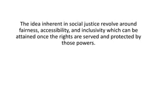 The idea inherent in social justice revolve around
fairness, accessibility, and inclusivity which can be
attained once the rights are served and protected by
those powers.
 