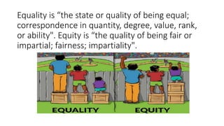 Equality is “the state or quality of being equal;
correspondence in quantity, degree, value, rank,
or ability". Equity is “the quality of being fair or
impartial; fairness; impartiality".
 