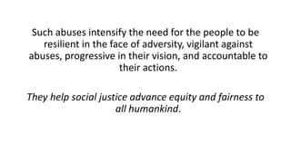 Such abuses intensify the need for the people to be
resilient in the face of adversity, vigilant against
abuses, progressive in their vision, and accountable to
their actions.
They help social justice advance equity and fairness to
all humankind.
 