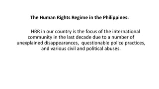 The Human Rights Regime in the Philippines:
HRR in our country is the focus of the international
community in the last decade due to a number of
unexplained disappearances, questionable police practices,
and various civil and political abuses.
 