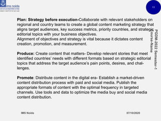 11
Plan: Strategy before execution-Collaborate with relevant stakeholders on
regional and country teams to create a global content marketing strategy that
aligns target audiences, key success metrics, priority countries, and strategic
editorial topics with your business objectives.
Alignment of objectives and strategy is vital because it dictates content
creation, promotion, and measurement.
Produce: Create content that matters- Develop relevant stories that meet
identified countries’ needs with different formats based on strategic editorial
topics that address the target audience’s pain points, desires, and chal-
lenges.
Promote: Distribute content in the digital era- Establish a market-driven
content distribution process with paid and social media. Publish the
appropriate formats of content with the optimal frequency in targeted
channels. Use tools and data to optimize the media buy and social media
content distribution.
 