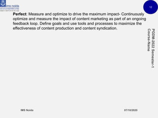 12
Perfect: Measure and optimize to drive the maximum impact- Continuously
optimize and measure the impact of content marketing as part of an ongoing
feedback loop. Define goals and use tools and processes to maximize the
effectiveness of content production and content syndication.
 