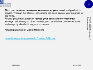 14
Third, you increase consumer awareness of your brand and product or
service. Through the internet, consumers can keep track of your progress in
the world.
Finally, global marketing can reduce your costs and increase your
savings. In focusing on other markets, you can attain economies of scale
and range by standardizing your processes.
Amazing Example of Global Marketing
https://www.youtube.com/watch?v=wwzBcNjzqvg
 