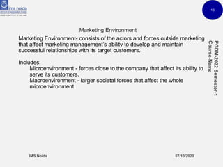 16
Marketing Environment
Marketing Environment- consists of the actors and forces outside marketing
that affect marketing management’s ability to develop and maintain
successful relationships with its target customers.
Includes:
Microenvironment - forces close to the company that affect its ability to
serve its customers.
Macroenvironment - larger societal forces that affect the whole
microenvironment.
 