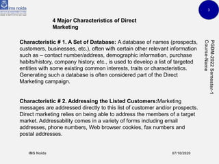 3
4 Major Characteristics of Direct
Marketing
Characteristic # 1. A Set of Database: A database of names (prospects,
customers, businesses, etc.), often with certain other relevant information
such as – contact number/address, demographic information, purchase
habits/history, company history, etc., is used to develop a list of targeted
entities with some existing common interests, traits or characteristics.
Generating such a database is often considered part of the Direct
Marketing campaign.
Characteristic # 2. Addressing the Listed Customers:Marketing
messages are addressed directly to this list of customer and/or prospects.
Direct marketing relies on being able to address the members of a target
market. Addressability comes in a variety of forms including email
addresses, phone numbers, Web browser cookies, fax numbers and
postal addresses.
 