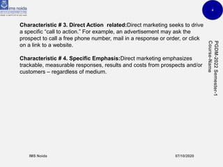 4
Characteristic # 3. Direct Action related:Direct marketing seeks to drive
a specific “call to action.” For example, an advertisement may ask the
prospect to call a free phone number, mail in a response or order, or click
on a link to a website.
Characteristic # 4. Specific Emphasis:Direct marketing emphasizes
trackable, measurable responses, results and costs from prospects and/or
customers – regardless of medium.
 