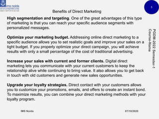 5
Benefits of Direct Marketing
High segmentation and targeting. One of the great advantages of this type
of marketing is that you can reach your specific audience segments with
personalized messages.
Optimize your marketing budget. Addressing online direct marketing to a
specific audience allows you to set realistic goals and improve your sales on a
tight budget. If you properly optimize your direct campaign, you will achieve
results with only a small percentage of the cost of traditional advertising.
Increase your sales with current and former clients. Digital direct
marketing lets you communicate with your current customers to keep the
relationship alive while continuing to bring value. It also allows you to get back
in touch with old customers and generate new sales opportunities.
Upgrade your loyalty strategies. Direct contact with your customers allows
you to customize your promotions, emails, and offers to create an instant bond.
To maximize results, you can combine your direct marketing methods with your
loyalty program.
 