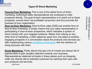 6
Types Of Direct Marketing
Face-to-Face Marketing- This is one of the oldest forms of direct
marketing. Authorised sales representatives are employed to meet
prospects directly. The goal of each representative is to reach out to these
prospects, convert them into profitable consumers and thus promote the
business of your organization.
Door-to-Door Marketing- Door-to-Door sales (D2D) are another form of
face-to-face marketing. It simply means that your sales representative is
participating in door-to-door prospective, which indicates a system of
direct contact with your targeted audience. Rather than relying on any
other kind of marketing, a D2D salesman goes from one place to another,
engaging prospects in a conversation about the products and services you
offer implementing various compliance techniques with the intention of
doing business with them.
Kiosk Marketing- Public places that get a lot of crowds are always full of
opportunities to gain people’s attention towards your business.
Representatives stationed at kiosks in these places such as shopping
malls can directly talk to potential customers by catching their eyes with
your products and services.
 