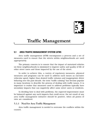 5.1 AREA TRAFFIC MANAGEMENT SYSTEM (ATM)
Area traffic management (ATM) encompasses a process and a set of
measures used to ensure that the streets within neighbourhoods are used
appropriately.
The primary concern is to ensure that the impact of motorized vehicles
on these neighbourhoods is minimized to improve safety and quality of life of
other street users and those impacted by the use of the street.
In order to achieve this, a variety of regulatory measures, physical
measures and programs can be used to address such issues as excessive
vehicular speed, higher than desired traffic volumes and inappropriate driver
behaving over the past decade, the term “traffic calming” has become popular
in many locations to describe the process of dealing with traffic issues. It is
important to realise that measures used to address problems typically have
secondary impacts that can negatively affect some street users or residents.
In deciding how to deal with problems, the expected improvement must
be balanced against any such impacts that could occur, the net result of any
area traffic management initiative should be positive, when all points of
view are considered.
5.1.1 Need for Area Traffic Management
Area traffic management is needed to overcome the conflicts within the
council.
5
Traffic Management
 