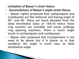  Limitation of Baeyer’s strain theory
 Successfulness of Baeyer’s angle strain theory
 - Baeyer rightly proposed that cyclopropane and
cyclobutane are flat molecule and having angle of
60˚ and 90˚ those are much deviated from the
ideal tetrahedral value of 109.50 hence these
ring systems are unstable and easily undergo
ring opening reactions. There is much angle
strain in cyclopropane and cyclobutane.
 - Baeyer also proposed that Cyclopentane is not
need to be planar but it is planar as in that
condition the angle is much near to ideal
tetrahedral angle.
 