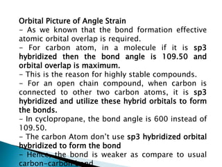 Orbital Picture of Angle Strain
- As we known that the bond formation effective
atomic orbital overlap is required.
- For carbon atom, in a molecule if it is sp3
hybridized then the bond angle is 109.50 and
orbital overlap is maximum.
- This is the reason for highly stable compounds.
- For an open chain compound, when carbon is
connected to other two carbon atoms, it is sp3
hybridized and utilize these hybrid orbitals to form
the bonds.
- In cyclopropane, the bond angle is 600 instead of
109.50.
- The carbon Atom don’t use sp3 hybridized orbital
hybridized to form the bond
- Hence, the bond is weaker as compare to usual
carbon-carbon bond
 