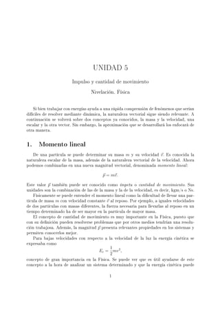 UNIDAD 5
Impulso y cantidad de movimiento
Nivelación. Física
Si bien trabajar con energías ayuda a una rápida comprensión de fenómenos que serían
difíciles de resolver mediante dinámica, la naturaleza vectorial sigue siendo relevante. A
continuación se volverá sobre dos conceptos ya conocidos, la masa y la velocidad, una
escalar y la otra vector. Sin embargo, la aproximación que se desarrollará los enfocará de
otra manera.
1. Momento lineal
De una partícula se puede determinar su masa m y su velocidad v. Es conocida la
naturaleza escalar de la masa, además de la naturaleza vectorial de la velocidad. Ahora
podemos combinarlas en una nueva magnitud vectorial, denominada momento lineal:
p = mv.
Este valor p también puede ser conocido como ímpetu o cantidad de movimiento. Sus
unidades son la combinación de las de la masa y la de la velocidad, es decir, kgm/s o Ns.
Físicamente se puede entender el momento lineal como la dicultad de llevar una par-
tícula de masa m con velocidad constante v al reposo. Por ejemplo, a iguales velocidades
de dos partículas con masas diferentes, la fuerza necesaria para llevarlas al reposo en un
tiempo determinado ha de ser mayor en la partícula de mayor masa.
El concepto de cantidad de movimiento es muy importante en la Física, puesto que
con su denición pueden resolverse problemas que por otros medios tendrían una resolu-
ción trabajosa. Además, la magnitud p presenta relevantes propiedades en los sistemas y
permiten conocerlos mejor.
Para bajas velocidades con respecto a la velocidad de la luz la energía cinética se
expresaba como
Ec =
1
2
mv2
,
concepto de gran importancia en la Física. Se puede ver que es útil ayudarse de este
concepto a la hora de analizar un sistema determinado y que la energía cinética puede
1
 