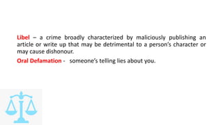 Libel – a crime broadly characterized by maliciously publishing an
article or write up that may be detrimental to a person’s character or
may cause dishonour.
Oral Defamation - someone’s telling lies about you.
 