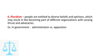 6. Pluralism – people are entitled to diverse beliefs and opinions, which
may result in the becoming part of different organizations with varying
thrust and advocacies.
Ex. In government - administration vs. opposition
 