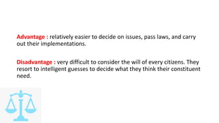 Advantage : relatively easier to decide on issues, pass laws, and carry
out their implementations.
Disadvantage : very difficult to consider the will of every citizens. They
resort to intelligent guesses to decide what they think their constituent
need.
 