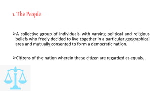 1. The People
A collective group of individuals with varying political and religious
beliefs who freely decided to live together in a particular geographical
area and mutually consented to form a democratic nation.
Citizens of the nation wherein these citizen are regarded as equals.
 