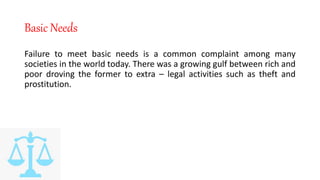 Basic Needs
Failure to meet basic needs is a common complaint among many
societies in the world today. There was a growing gulf between rich and
poor droving the former to extra – legal activities such as theft and
prostitution.
 