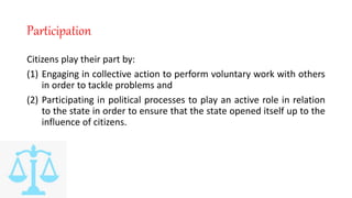 Participation
Citizens play their part by:
(1) Engaging in collective action to perform voluntary work with others
in order to tackle problems and
(2) Participating in political processes to play an active role in relation
to the state in order to ensure that the state opened itself up to the
influence of citizens.
 