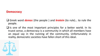 Democracy
 Greek word demos (the people ) and kratein (to rule)… to rule the
people.
 Is one of the most important principles for a better world. In its
truest sense, a democracy is a community in which all members have
an equal say in the running of the community. Unfortunately in
reality, democratic societies have fallen short of this ideal.
 