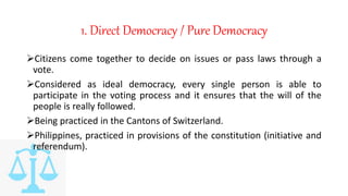 1. Direct Democracy / Pure Democracy
Citizens come together to decide on issues or pass laws through a
vote.
Considered as ideal democracy, every single person is able to
participate in the voting process and it ensures that the will of the
people is really followed.
Being practiced in the Cantons of Switzerland.
Philippines, practiced in provisions of the constitution (initiative and
referendum).
 