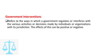 Government interventions
Refers to the ways in which a government regulates or interferes with
the various activities or decisions made by individuals or organizations
with its jurisdiction. The effects of this can be positive or negative.
 