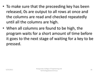 • To make sure that the preceeding key has been
released, 0s are output to all rows at once and
the columns are read and checked repeatedly
until all the columns are high.
• When all columns are found to be high, the
program waits for a short amount of time before
it goes to the next stage of waiting for a key to be
pressed.
5/25/2021
Kongunadu College of Engineering and
Technology(Autonomous)
18
 