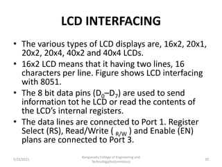 LCD INTERFACING
• The various types of LCD displays are, 16x2, 20x1,
20x2, 20x4, 40x2 and 40x4 LCDs.
• 16x2 LCD means that it having two lines, 16
characters per line. Figure shows LCD interfacing
with 8051.
• The 8 bit data pins (D0–D7) are used to send
information tot he LCD or read the contents of
the LCD’s internal registers.
• The data lines are connected to Port 1. Register
Select (RS), Read/Write ( R/W ) and Enable (EN)
plans are connected to Port 3.
5/25/2021
Kongunadu College of Engineering and
Technology(Autonomous)
20
 