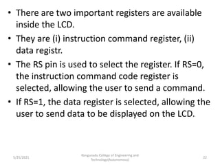 • There are two important registers are available
inside the LCD.
• They are (i) instruction command register, (ii)
data registr.
• The RS pin is used to select the register. If RS=0,
the instruction command code register is
selected, allowing the user to send a command.
• If RS=1, the data register is selected, allowing the
user to send data to be displayed on the LCD.
5/25/2021
Kongunadu College of Engineering and
Technology(Autonomous)
22
 