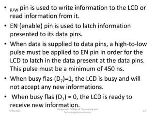• R/W pin is used to write information to the LCD or
read information from it.
• EN (enable) pin is used to latch information
presented to its data pins.
• When data is supplied to data pins, a high-to-low
pulse must be applied to EN pin in order for the
LCD to latch in the data present at the data pins.
This pulse must be a minimum of 450 ns.
• When busy flas (D7)=1, the LCD is busy and will
not accept any new informations.
• When busy flas (D7) = 0, the LCD is ready to
receive new information.
5/25/2021
Kongunadu College of Engineering and
Technology(Autonomous)
23
 