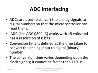ADC interfacing
• ADCs are used to convert the analog signals to
digital numbers so that the microcontroller can
read them.
• ADC [like ADC 0804 IC] works with +5 volts and
has a resolution of 8 bits.
• Conversion time is defined as the time taken to
convert the analog input to digital (binary)
number.
• The conversion time varies depending upon the
clock signals; it cannot be faster than 110 μs .
5/25/2021
Kongunadu College of Engineering and
Technology(Autonomous)
27
 