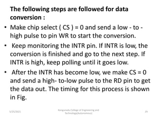 The following steps are followed for data
conversion :
• Make chip select ( CS ) = 0 and send a low - to -
high pulse to pin WR to start the conversion.
• Keep monitoring the INTR pin. If INTR is low, the
conversion is finished and go to the next step. If
INTR is high, keep polling until it goes low.
• After the INTR has become low, we make CS = 0
and send a high- to-low pulse to the RD pin to get
the data out. The timing for this process is shown
in Fig.
5/25/2021
Kongunadu College of Engineering and
Technology(Autonomous)
29
 
