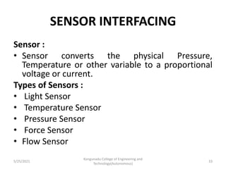 SENSOR INTERFACING
Sensor :
• Sensor converts the physical Pressure,
Temperature or other variable to a proportional
voltage or current.
Types of Sensors :
• Light Sensor
• Temperature Sensor
• Pressure Sensor
• Force Sensor
• Flow Sensor
5/25/2021
Kongunadu College of Engineering and
Technology(Autonomous)
33
 