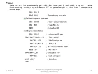Program
Write an ALP that continuously gets 8-bit data from port 0 and sends it to port 1 while
simultaneously creating a square wave of 200 ms period on pin 2.3. Use Timer 0 to create the
square wave.
5/25/2021
Kongunadu College of Engineering and
Technology(Autonomous)
49
 