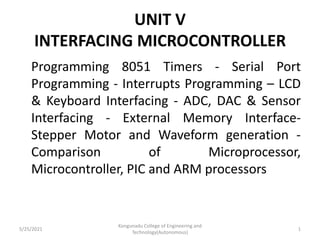 UNIT V
INTERFACING MICROCONTROLLER
Programming 8051 Timers - Serial Port
Programming - Interrupts Programming – LCD
& Keyboard Interfacing - ADC, DAC & Sensor
Interfacing - External Memory Interface-
Stepper Motor and Waveform generation -
Comparison of Microprocessor,
Microcontroller, PIC and ARM processors
5/25/2021
Kongunadu College of Engineering and
Technology(Autonomous)
1
 