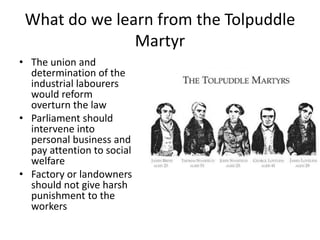 What do we learn from the Tolpuddle
Martyr
• The union and
determination of the
industrial labourers
would reform
overturn the law
• Parliament should
intervene into
personal business and
pay attention to social
welfare
• Factory or landowners
should not give harsh
punishment to the
workers
 