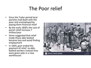 The Poor relief
• Since the Tudor period local
parishes had dealt with the
poor and unemployed by
paying them financial relief
• By the early 1830’s the cost of
parish relief increase 7
million/year
• Some suggested that relief
made those able bodied
become lazy and avoid finding
employment
• In 1834, govt ended the
payment of relief to able-
bodied workers instead they
were given jobs in a new
workhouses
 