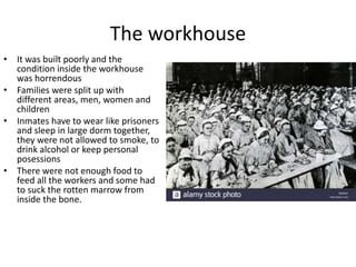 The workhouse
• It was built poorly and the
condition inside the workhouse
was horrendous
• Families were split up with
different areas, men, women and
children
• Inmates have to wear like prisoners
and sleep in large dorm together,
they were not allowed to smoke, to
drink alcohol or keep personal
posessions
• There were not enough food to
feed all the workers and some had
to suck the rotten marrow from
inside the bone.
 