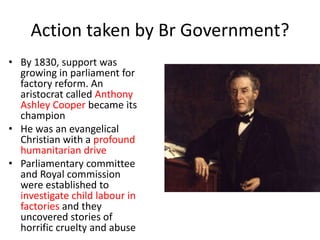 Action taken by Br Government?
• By 1830, support was
growing in parliament for
factory reform. An
aristocrat called Anthony
Ashley Cooper became its
champion
• He was an evangelical
Christian with a profound
humanitarian drive
• Parliamentary committee
and Royal commission
were established to
investigate child labour in
factories and they
uncovered stories of
horrific cruelty and abuse
 