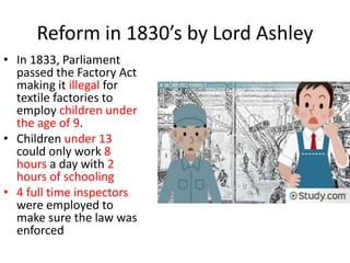 Reform in 1830’s by Lord Ashley
• In 1833, Parliament
passed the Factory Act
making it illegal for
textile factories to
employ children under
the age of 9.
• Children under 13
could only work 8
hours a day with 2
hours of schooling
• 4 full time inspectors
were employed to
make sure the law was
enforced
 